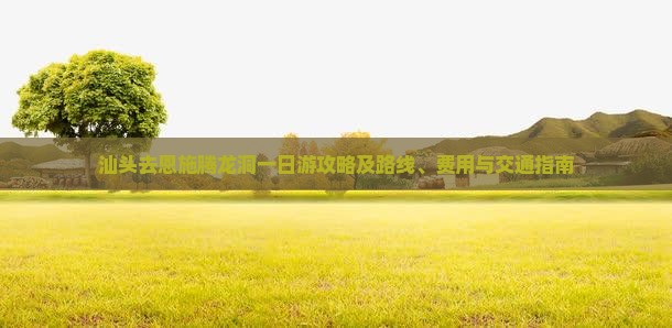 汕头去恩施腾龙洞一日游攻略及路线、费用与交通指南