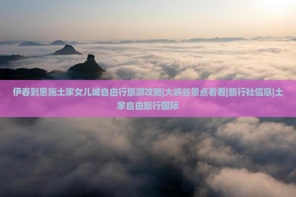 伊春到恩施土家女儿城自由行旅游攻略|大峡谷景点看看|旅行社信息|土家自由旅行国际