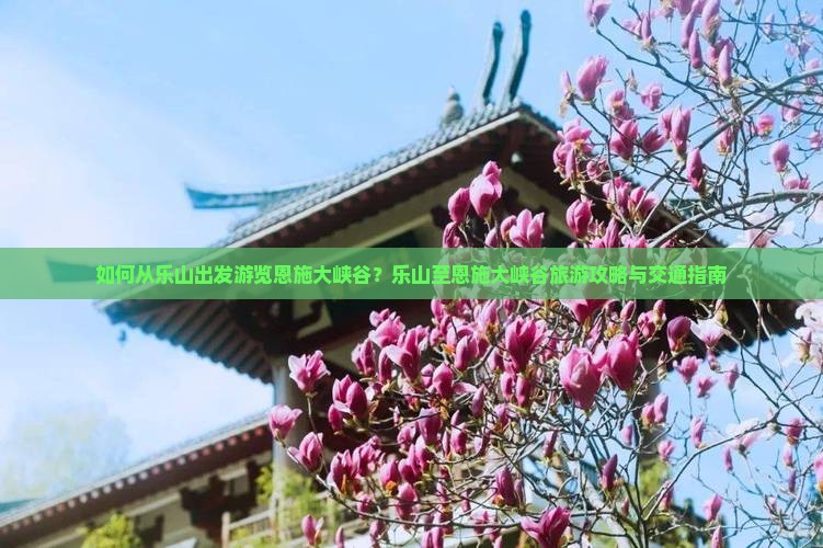 如何从乐山出发游览恩施大峡谷？乐山至恩施大峡谷旅游攻略与交通指南