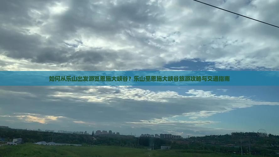 如何从乐山出发游览恩施大峡谷？乐山至恩施大峡谷旅游攻略与交通指南