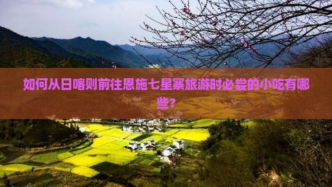 如何从日喀则前往恩施七星寨旅游时必尝的小吃有哪些？