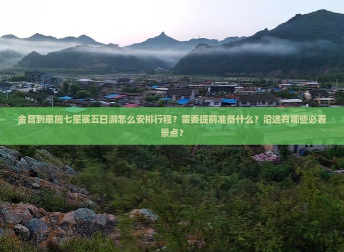 金昌到恩施七星寨五日游怎么安排行程？需要提前准备什么？沿途有哪些必看景点？
