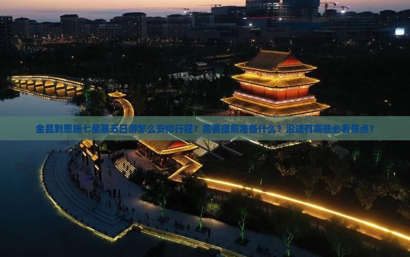 金昌到恩施七星寨五日游怎么安排行程？需要提前准备什么？沿途有哪些必看景点？