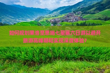 如何规划果洛至恩施七星寨六日游以避开旅游高峰期和实现深度体验？