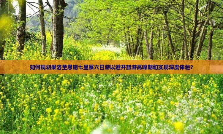 如何规划果洛至恩施七星寨六日游以避开旅游高峰期和实现深度体验？