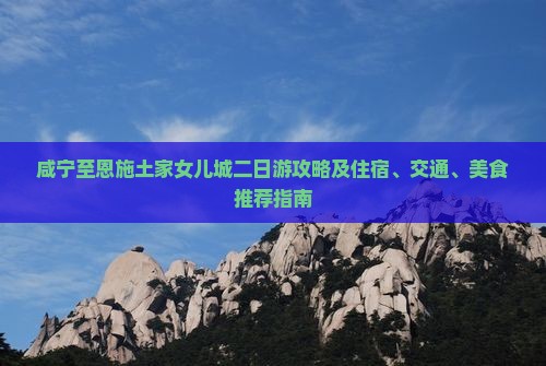 咸宁至恩施土家女儿城二日游攻略及住宿、交通、美食推荐指南