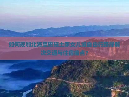 如何规划北海至恩施土家女儿城自由行路犀解决交通与住宿痛点？