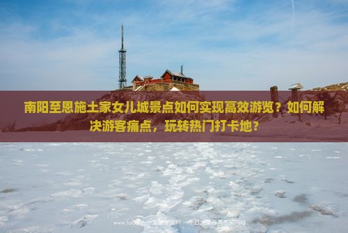 南阳至恩施土家女儿城景点如何实现高效游览？如何解决游客痛点，玩转热门打卡地？