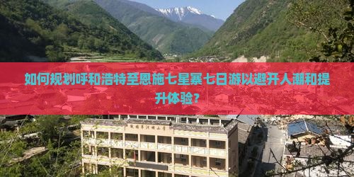 如何规划呼和浩特至恩施七星寨七日游以避开人潮和提升体验？