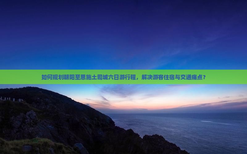 如何规划朝阳至恩施土司城六日游行程，解决游客住宿与交通痛点？