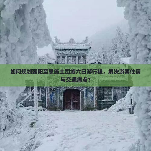 如何规划朝阳至恩施土司城六日游行程，解决游客住宿与交通痛点？