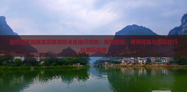 重庆至恩施腾龙洞旅游景点自由行攻略：推荐路线、费用预算与国际旅行社游玩指南