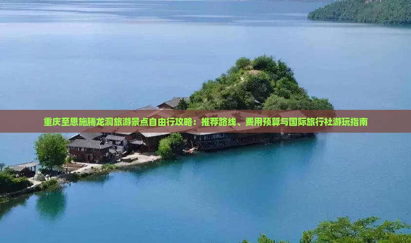 重庆至恩施腾龙洞旅游景点自由行攻略：推荐路线、费用预算与国际旅行社游玩指南