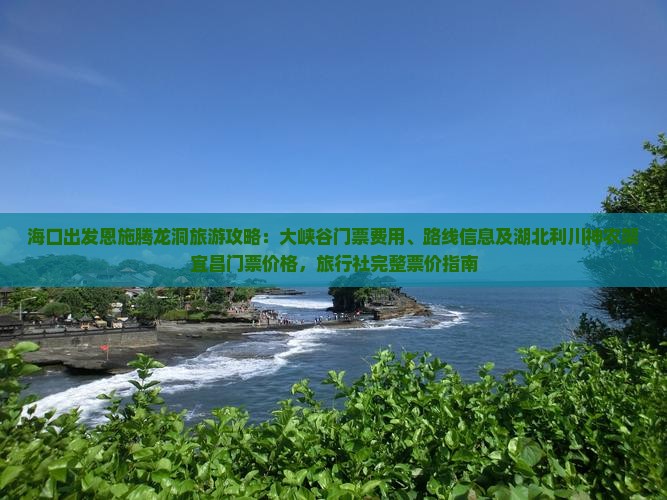 海口出发恩施腾龙洞旅游攻略：大峡谷门票费用、路线信息及湖北利川神农架宜昌门票价格，旅行社完整票价指南
