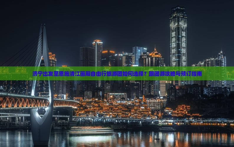 济宁出发至恩施清江画廊自由行旅游团如何选择？跟团游攻略与预订指南