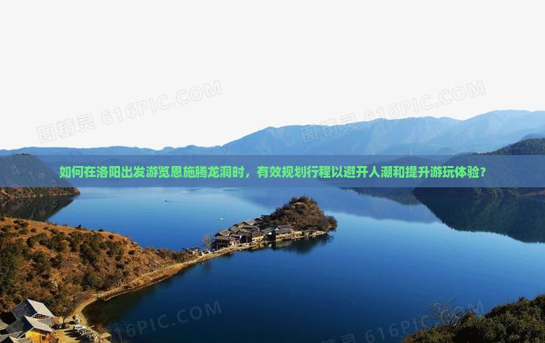 如何在洛阳出发游览恩施腾龙洞时，有效规划行程以避开人潮和提升游玩体验？