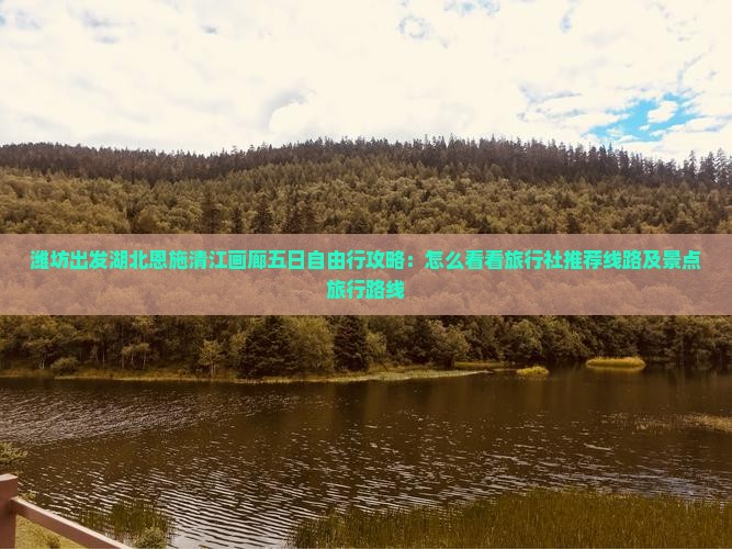 潍坊出发湖北恩施清江画廊五日自由行攻略：怎么看看旅行社推荐线路及景点旅行路线