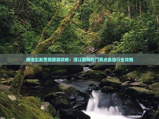 商洛出发恩施旅游攻略：清江画廊热门景点自由行全攻略