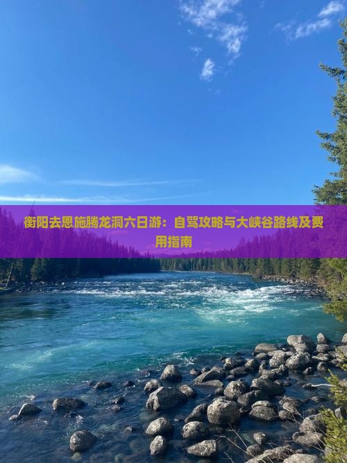 衡阳去恩施腾龙洞六日游：自驾攻略与大峡谷路线及费用指南