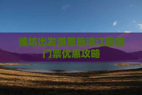 潍坊出发游恩施清江画廊门票优惠攻略