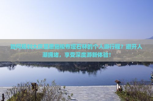 如何规划大庆至恩施梭布垭石林的个人游行程？避开人潮拥堵，享受深度游新体验！