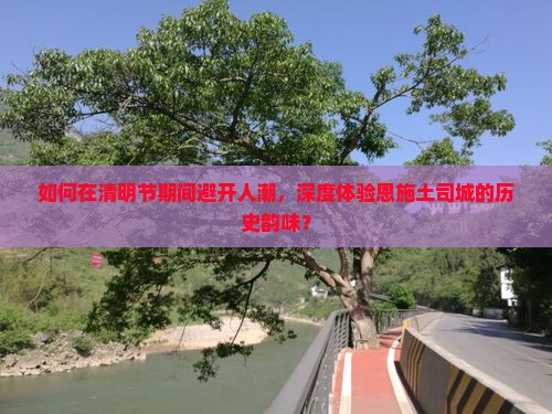 如何在清明节期间避开人潮，深度体验恩施土司城的历史韵味？