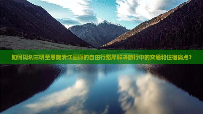 如何规划三明至恩施清江画廊的自由行路犀解决旅行中的交通和住宿痛点？