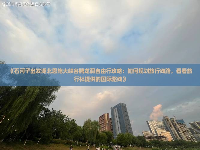 《石河子出发湖北恩施大峡谷腾龙洞自由行攻略：如何规划旅行线路，看看旅行社提供的国际路线》