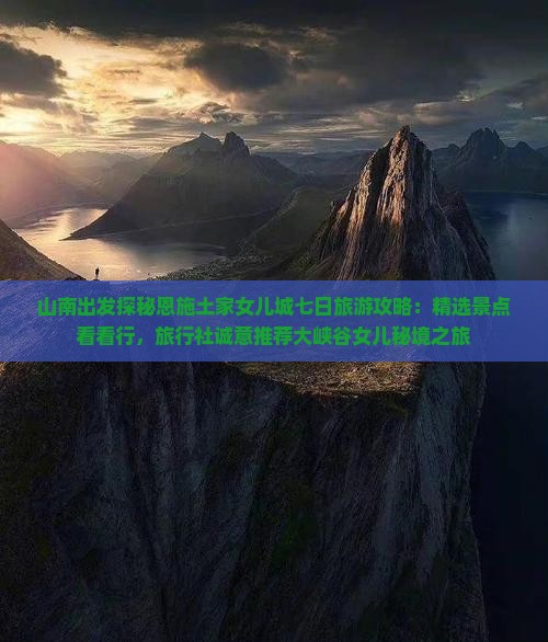 山南出发探秘恩施土家女儿城七日旅游攻略：精选景点看看行，旅行社诚意推荐大峡谷女儿秘境之旅