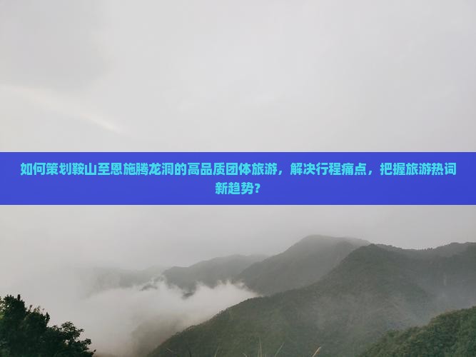 如何策划鞍山至恩施腾龙洞的高品质团体旅游，解决行程痛点，把握旅游热词新趋势？