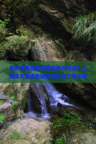 重庆去恩施梭布垭石林六日游？上班族太累适合轻松旅行找个地方避世？