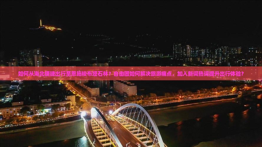 如何从海北便捷出行至恩施梭布垭石林？自由团如何解决旅游痛点，加入新词热词提升出行体验？
