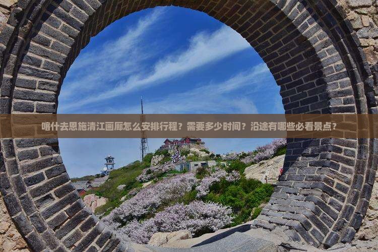 喀什去恩施清江画廊怎么安排行程？需要多少时间？沿途有哪些必看景点？