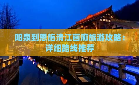 阳泉到恩施清江画廊旅游攻略：详细路线推荐