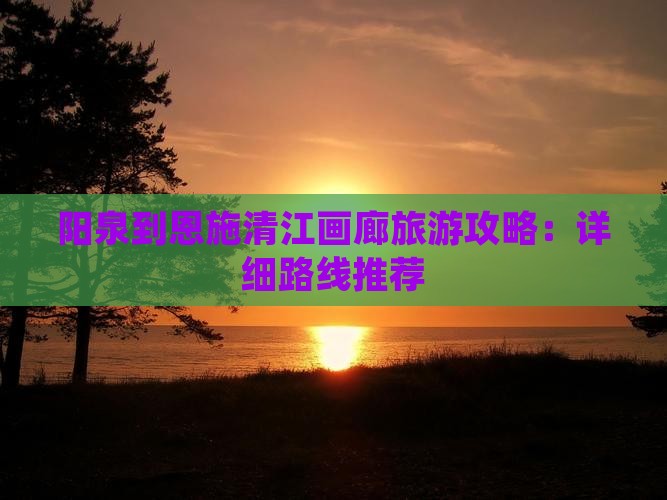 阳泉到恩施清江画廊旅游攻略：详细路线推荐
