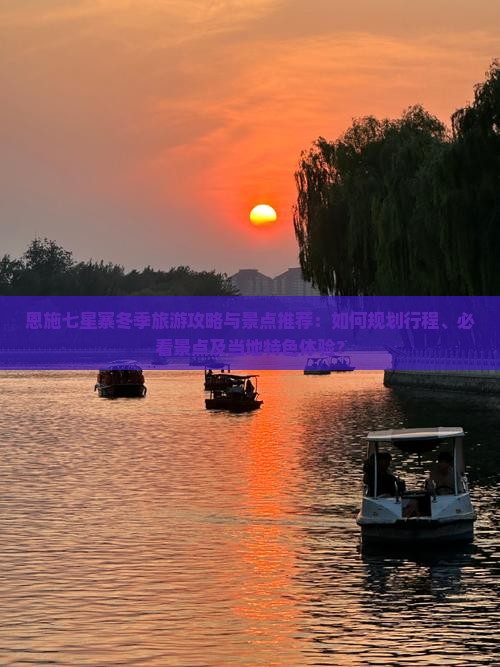 恩施七星寨冬季旅游攻略与景点推荐：如何规划行程、必看景点及当地特色体验？