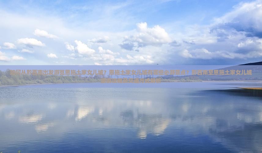 如何从黔西南出发游览恩施土家女儿城？恩施土家女儿城有哪些必游景点？黔西南至恩施土家女儿城旅游攻略及交通方式解析