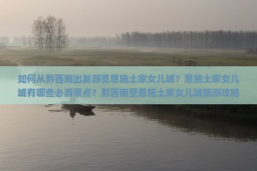如何从黔西南出发游览恩施土家女儿城？恩施土家女儿城有哪些必游景点？黔西南至恩施土家女儿城旅游攻略及交通方式解析