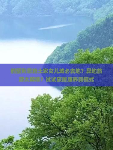 鹤壁到恩施土家女儿城必去地？异地旅游太麻烦？试试旅居康养新模式