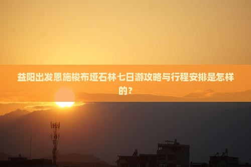 益阳出发恩施梭布垭石林七日游攻略与行程安排是怎样的？
