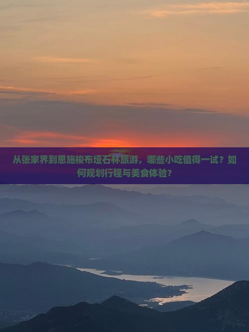 从张家界到恩施梭布垭石林旅游，哪些小吃值得一试？如何规划行程与美食体验？