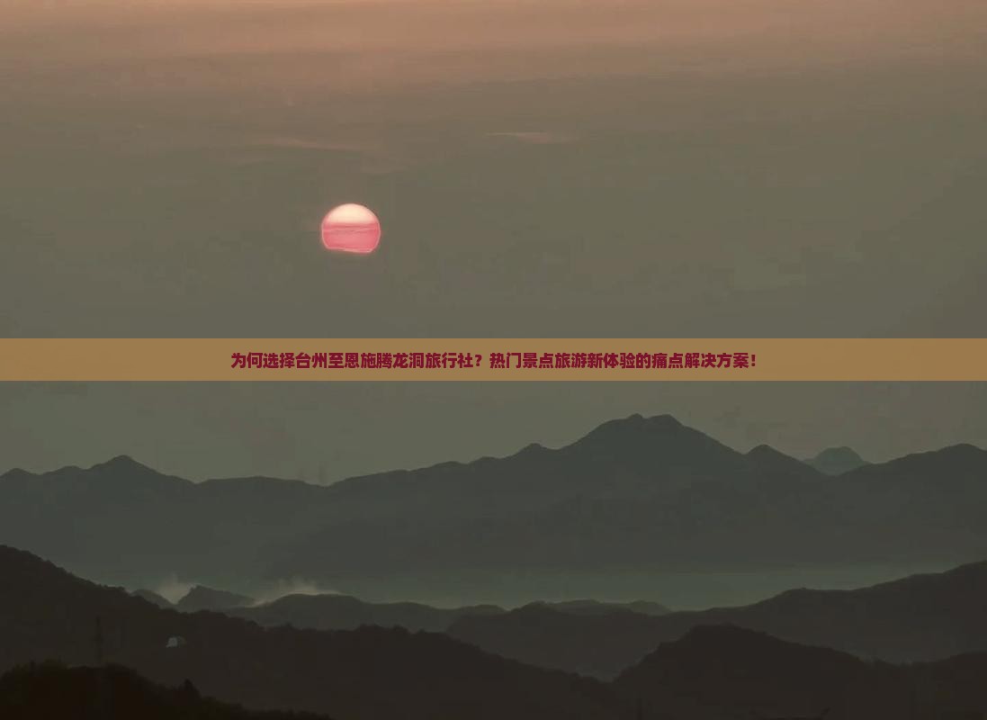 为何选择台州至恩施腾龙洞旅行社？热门景点旅游新体验的痛点解决方案！