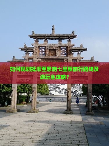 如何规划抚顺至恩施七星寨旅行路线及游玩全攻略？