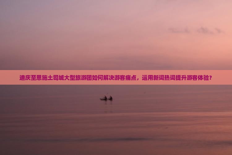 迪庆至恩施土司城大型旅游团如何解决游客痛点，运用新词热词提升游客体验？
