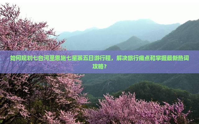 如何规划七台河至恩施七星寨五日游行程，解决旅行痛点和掌握最新热词攻略？