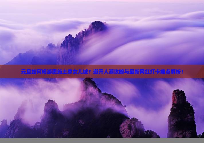 元旦如何畅游恩施土家女儿城？避开人潮攻略与最新网红打卡痛点解析！