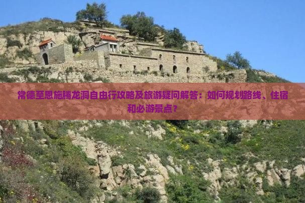 常德至恩施腾龙洞自由行攻略及旅游疑问解答：如何规划路线、住宿和必游景点？