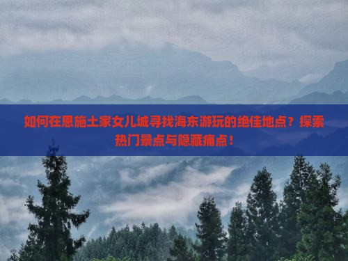 如何在恩施土家女儿城寻找海东游玩的绝佳地点？探索热门景点与隐藏痛点！