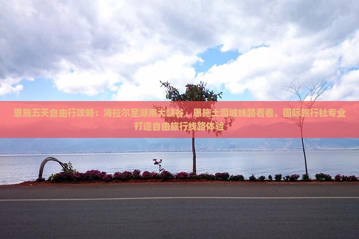 恩施五天自由行攻略：海拉尔至湖南大峡谷、恩施土司城线路看看，国际旅行社专业打造自由旅行线路体验