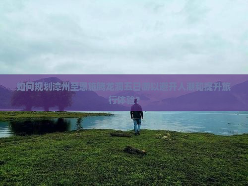 如何规划漳州至恩施腾龙洞五日游以避开人潮和提升旅行体验？